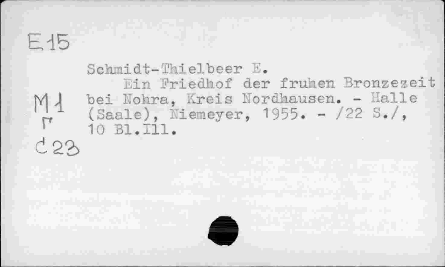 ﻿Ed5
m
г
Schmidt-Thielbeer E.
Ein Friedhof der frühen Bronzezeit bei Nohra, Kreis Nordhausen. - Halle (Saale), Niemeyer, 1955. - /22 S./, 10 Bl.Ill.